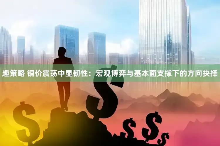 趣策略 铜价震荡中显韧性：宏观博弈与基本面支撑下的方向抉择