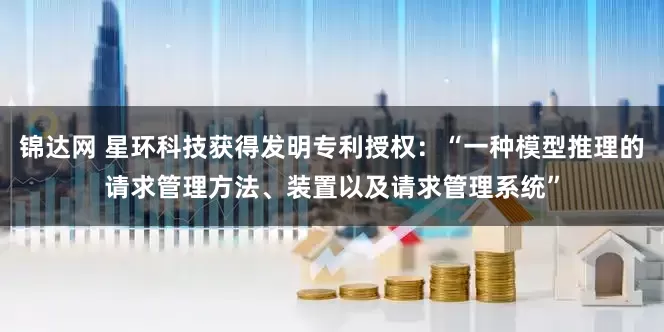 锦达网 星环科技获得发明专利授权：“一种模型推理的请求管理方法、装置以及请求管理系统”