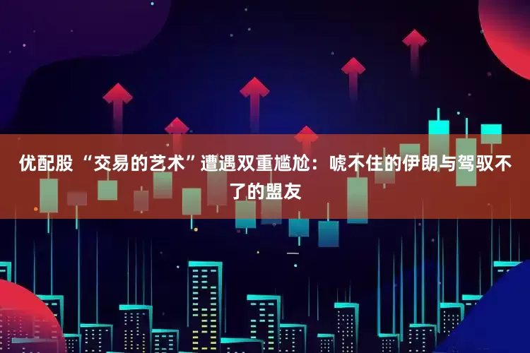 优配股 “交易的艺术”遭遇双重尴尬：唬不住的伊朗与驾驭不了的盟友