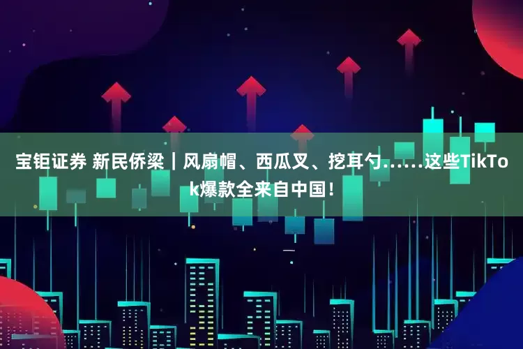 宝钜证券 新民侨梁｜风扇帽、西瓜叉、挖耳勺……这些TikTok爆款全来自中国！