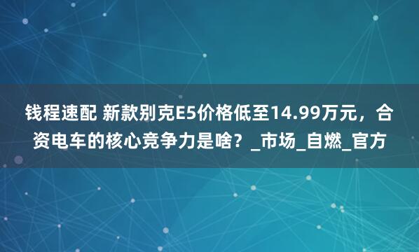 钱程速配 新款别克E5价格低至14.99万元，合资电车的核心竞争力是啥？_市场_自燃_官方