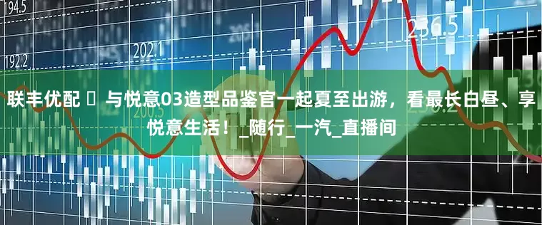 联丰优配 ️与悦意03造型品鉴官一起夏至出游，看最长白昼、享悦意生活！_随行_一汽_直播间