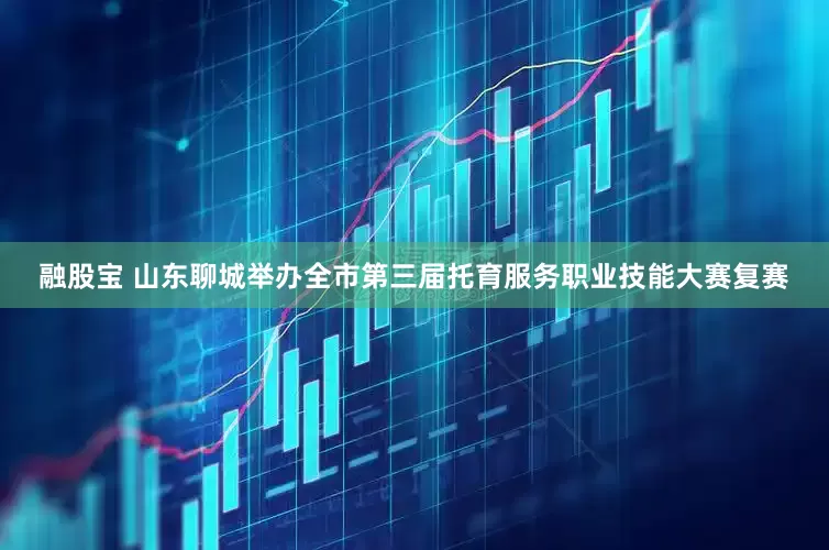 融股宝 山东聊城举办全市第三届托育服务职业技能大赛复赛
