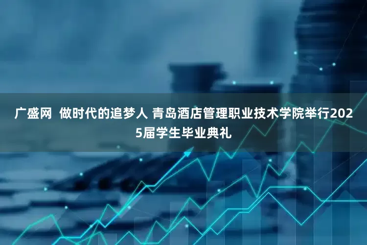 广盛网  做时代的追梦人 青岛酒店管理职业技术学院举行2025届学生毕业典礼