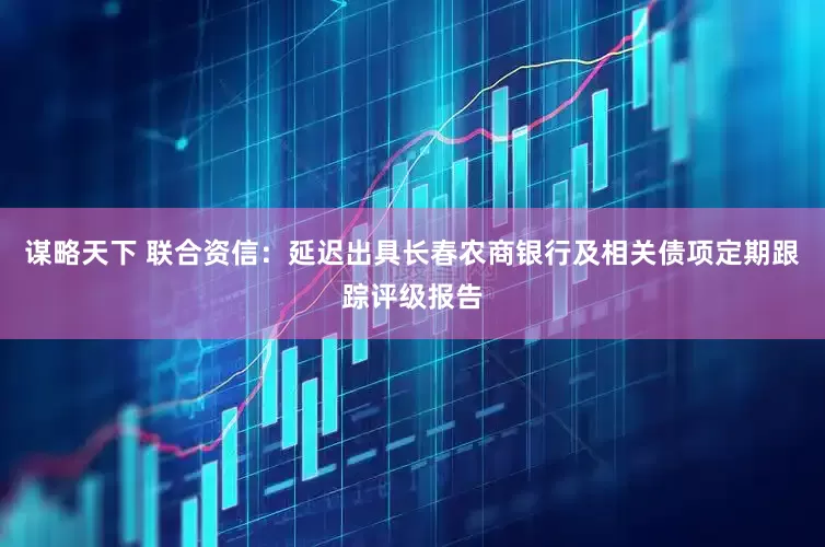 谋略天下 联合资信：延迟出具长春农商银行及相关债项定期跟踪评级报告