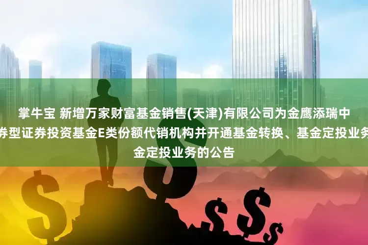 掌牛宝 新增万家财富基金销售(天津)有限公司为金鹰添瑞中短债债券型证券投资基金E类份额代销机构并开通基金转换、基金定投业务的公告