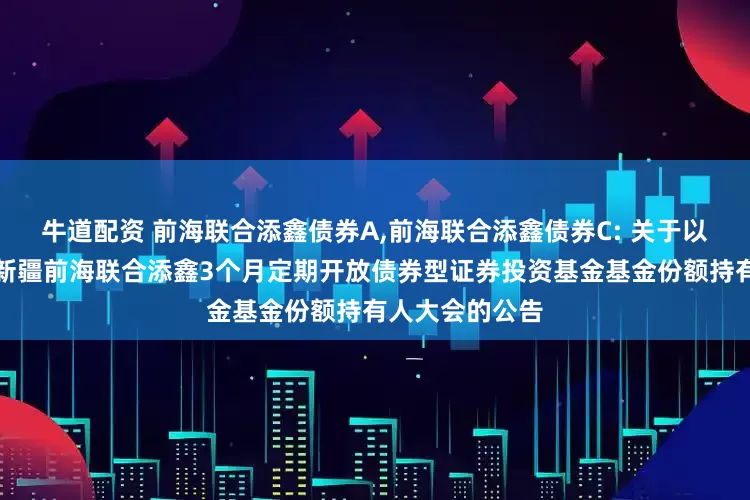 牛道配资 前海联合添鑫债券A,前海联合添鑫债券C: 关于以通讯方式召开新疆前海联合添鑫3个月定期开放债券型证券投资基金基金份额持有人大会的公告