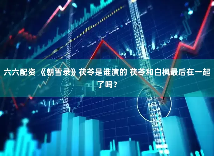 六六配资 《朝雪录》茯苓是谁演的 茯苓和白枫最后在一起了吗？
