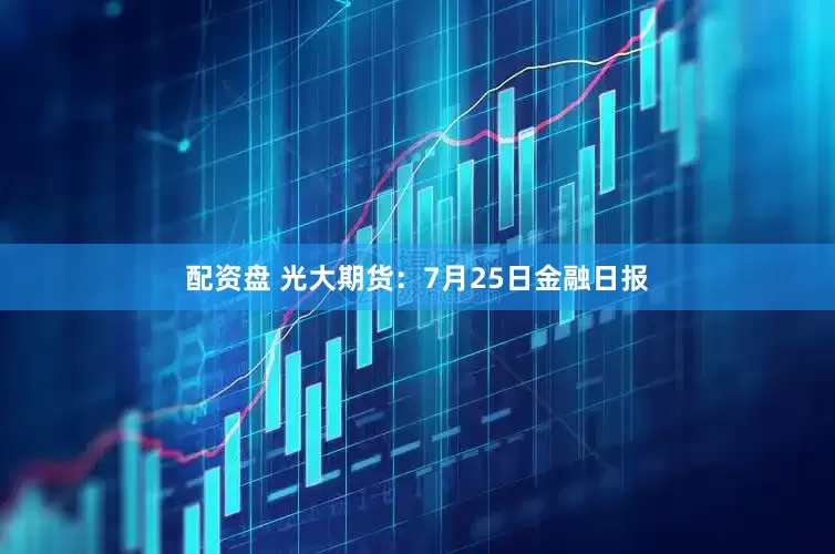 配资盘 光大期货：7月25日金融日报