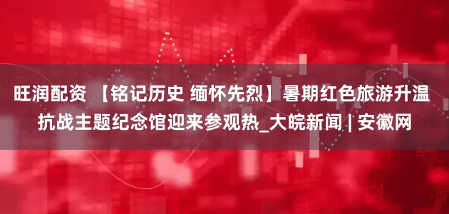 旺润配资 【铭记历史 缅怀先烈】暑期红色旅游升温 抗战主题纪念馆迎来参观热_大皖新闻 | 安徽网