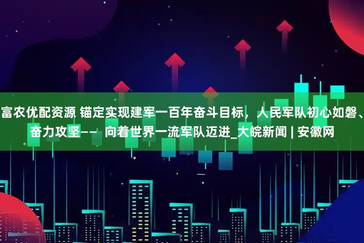 富农优配资源 锚定实现建军一百年奋斗目标，人民军队初心如磐、奋力攻坚——  向着世界一流军队迈进_大皖新闻 | 安徽网