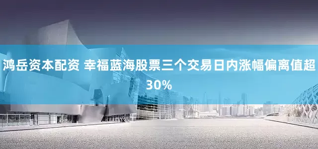 鸿岳资本配资 幸福蓝海股票三个交易日内涨幅偏离值超30%