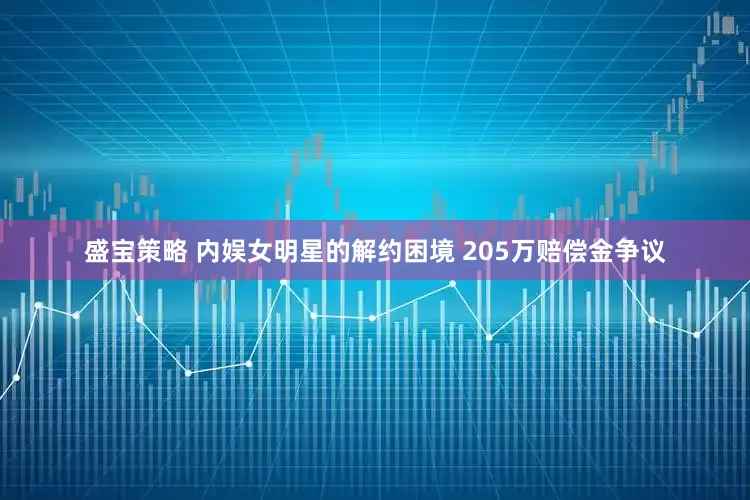 盛宝策略 内娱女明星的解约困境 205万赔偿金争议