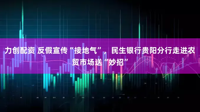力创配资 反假宣传“接地气”，民生银行贵阳分行走进农贸市场送“妙招”