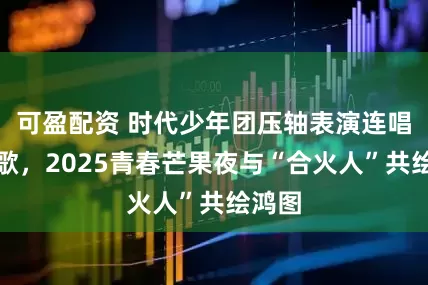可盈配资 时代少年团压轴表演连唱三首歌，2025青春芒果夜与“合火人”共绘鸿图