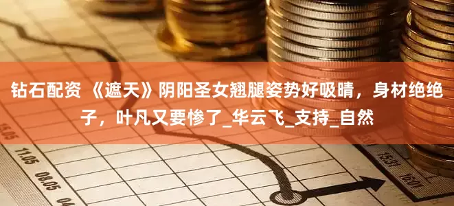 钻石配资 《遮天》阴阳圣女翘腿姿势好吸晴，身材绝绝子，叶凡又要惨了_华云飞_支持_自然