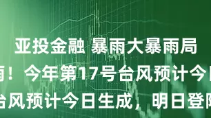 亚投金融 暴雨大暴雨局部特大暴雨！今年第17号台风预计今日生成，明日登陆→