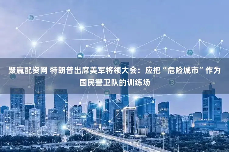 聚赢配资网 特朗普出席美军将领大会：应把“危险城市”作为国民警卫队的训练场