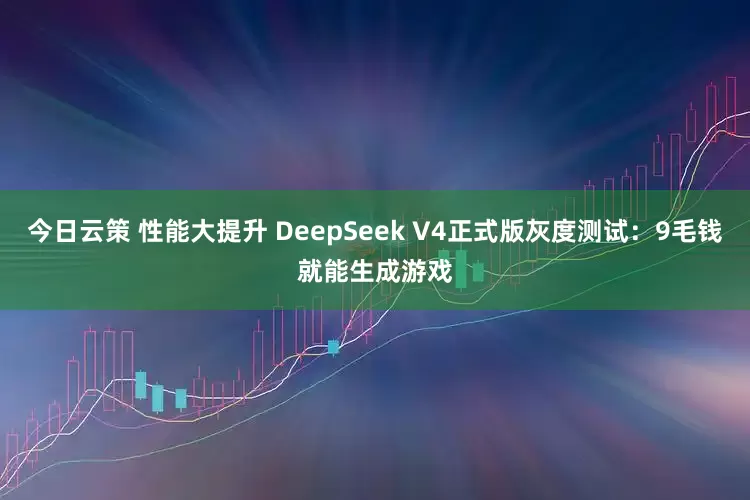 今日云策 性能大提升 DeepSeek V4正式版灰度测试:9毛钱就能生成游戏